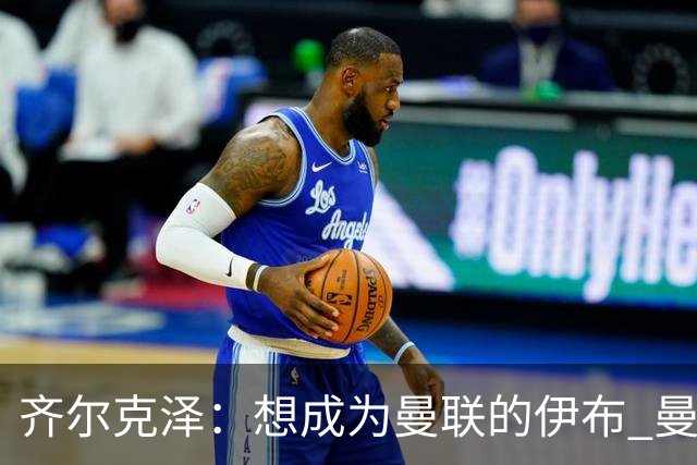 齐尔克泽：想成为曼联的伊布 曼联比拜仁更大